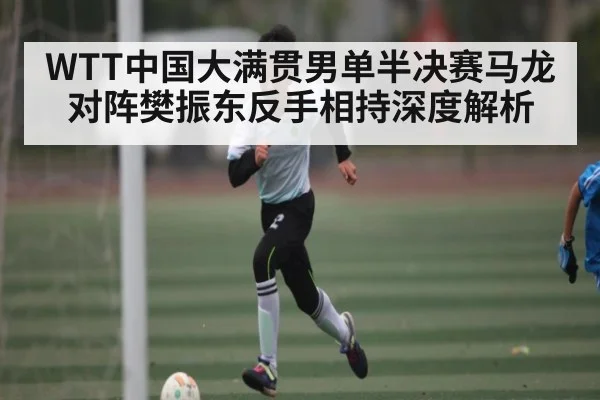 WTT中国大满贯男单半决赛马龙对阵樊振东反手相持深度解析