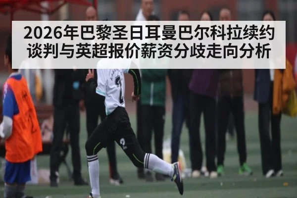2026年巴黎圣日耳曼巴尔科拉续约谈判与英超报价薪资分歧走向分析
