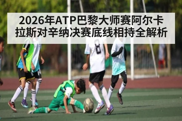 2026年ATP巴黎大师赛阿尔卡拉斯对辛纳决赛底线相持全解析